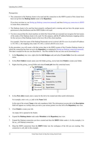 Uploading files to HDFS
18 Talend Open Studio for Big Data Getting Started Guide
Prerequisites:
• The connection to the Hadoop cluster to be used and the connection to the HDFS system of this cluster have
been set up from the Hadoop cluster node in the Repository.
If you have not done so, see Setting up Hadoop connection manually and then Setting up connection to HDFS
to create these connections.
• The Hadoop cluster to be used has been properly configured and is running and you have the proper access
permission to that distribution and the HDFS folder to be used.
• You have ensured that the client machine on which the Talend Jobs are executed can recognize the host names
of the nodes of the Hadoop cluster to be used. For this purpose, add the IP address/hostname mapping entries
for the services of that Hadoop cluster in the hosts file of the client machine.
For example, if the host name of the Hadoop Namenode server is talend-cdh550.weave.local and its IP address
is 192.168.x.x, the mapping entry reads 192.168.x.x talend-cdh550.weave.local.
In this procedure, you will create a Job that writes data in the HDFS system of the Cloudera Hadoop cluster to
which the connection has been set up in the Repository as explained in Setting up Hadoop connection manually.
This data is needed for the use case described in . The files needed for the use case can be download here.
1. In the Repository tree view, right-click the Job Designs node and select Create folder from the contextual
menu.
2. In the [New Folder] wizard, name your Job folder getting_started and click Finish to create your folder.
3. Right-click the getting_started folder and select Create job from the contextual menu.
4. In the [New Job] wizard, enter a name for the Job to be created and other useful information.
For example, enter write_to_hdfs in the Name field.
In this step of the wizard, Name is the only mandatory field. The information you provide in the Description
field will appear as a tooltip when you move your mouse pointer over the Job in the Repository tree view.
5. Click Finish to create your Job.
An empty Job is opened in the Studio.
6. Expand the Hadoop cluster node under Metadata in the Repository tree view.
7. Expand the Hadoop connection you have created and then the HDFS folder under it. In this example, it is
the my_cdh Hadoop connection.
8. Drop the HDFS connection from the HDFS folder into the workspace of the Job you are creating. This
connection is cdh_hdfs in this example.
 