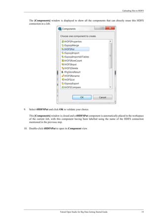 Uploading files to HDFS
Talend Open Studio for Big Data Getting Started Guide 19
The [Components] window is displayed to show all the components that can directly reuse this HDFS
connection in a Job.
9. Select tHDFSPut and click OK to validate your choice.
This [Components] window is closed and a tHDFSPut component is automatically placed in the workspace
of the current Job, with this component having been labelled using the name of the HDFS connection
mentioned in the previous step.
10. Double-click tHDFSPut to open its Component view.
 