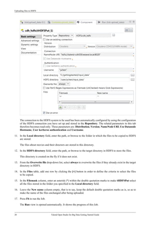 Uploading files to HDFS
20 Talend Open Studio for Big Data Getting Started Guide
The connection to the HDFS system to be used has been automatically configured by using the configuration
of the HDFS connection you have set up and stored in the Repository. The related parameters in this tab
therefore becomes read-only. These parameters are: Distribution, Version, NameNode URI, Use Datanode
Hostname, User kerberos authentication and Username.
11. In the Local directory field, enter the path, or browse to the folder in which the files to be copied to HDFS
are stored.
The files about movies and their directors are stored in this directory.
12. In the HDFS directory field, enter the path, or browse to the target directory in HDFS to store the files.
This directory is created on the fly if it does not exist.
13. From the Overwrite file drop-down list, select always to overwrite the files if they already exist in the target
directory in HDFS.
14. In the Files table, add one row by clicking the [+] button in order to define the criteria to select the files
to be copied.
15. In the Filemask column, enter an asterisk (*) within the double quotation marks to make tHDFSPut select
all the files stored in the folder you specified in the Local directory field.
16. Leave the New name column empty, that is to say, keep the default double quotation marks as is, so as to
make the name of the files unchanged after being uploaded.
17. Press F6 to run the Job.
The Run view is opened automatically. It shows the progress of this Job.
 