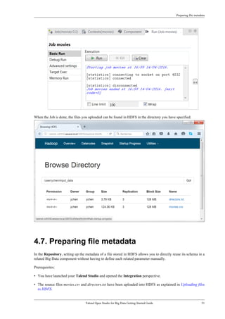 Preparing file metadata
Talend Open Studio for Big Data Getting Started Guide 21
When the Job is done, the files you uploaded can be found in HDFS in the directory you have specified.
4.7. Preparing file metadata
In the Repository, setting up the metadata of a file stored in HDFS allows you to directly reuse its schema in a
related Big Data component without having to define each related parameter manually.
Prerequisites:
• You have launched your Talend Studio and opened the Integration perspective.
• The source files movies.csv and directors.txt have been uploaded into HDFS as explained in Uploading files
to HDFS.
 