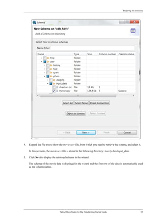 Preparing file metadata
Talend Open Studio for Big Data Getting Started Guide 23
4. Expand the file tree to show the movies.csv file, from which you need to retrieve the schema, and select it.
In this scenario, the movies.csv file is stored in the following directory: /user/ychen/input_data.
5. Click Next to display the retrieved schema in the wizard.
The schema of the movie data is displayed in the wizard and the first row of the data is automatically used
as the column names.
 