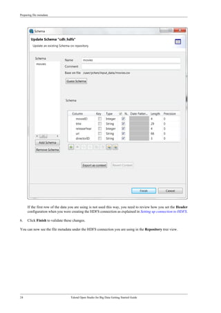 Preparing file metadata
24 Talend Open Studio for Big Data Getting Started Guide
If the first row of the data you are using is not used this way, you need to review how you set the Header
configuration when you were creating the HDFS connection as explained in Setting up connection to HDFS.
6. Click Finish to validate these changes.
You can now see the file metadata under the HDFS connection you are using in the Repository tree view.
 