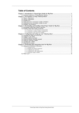 Talend Open Studio for Big Data Getting Started Guide
Table of Contents
Chapter 1. Introduction to Talend Open Studio for Big Data ............................................ 1
1.1. Functional architecture of Talend Big Data solutions .......................................................... 2
Chapter 2. Prerequisites to using Talend products .......................................................... 3
2.1. Memory requirements ............................................................................................ 4
2.2. Software requirements ............................................................................................ 4
2.3. Installing Java ..................................................................................................... 4
2.4. Setting up the Java environment variable on Windows ........................................................ 5
2.5. Setting up the Java environment variable on Linux ........................................................... 5
2.6. Installing 7-Zip (Windows) ....................................................................................... 5
Chapter 3. Downloading and installing Talend Open Studio for Big Data ........................... 7
3.1. Downloading Talend Open Studio for Big Data ................................................................ 8
3.2. Installing Talend Open Studio for Big Data .................................................................... 8
3.2.1. Extracting via 7-Zip (Windows recommended) .......................................................... 8
3.2.2. Extracting via Windows default unzipping tool ......................................................... 8
3.2.3. Extracting via the Linux GUI unzipper .................................................................. 9
Chapter 4. Configuring and setting up your Talend product ........................................... 11
4.1. Launching the Studio for the first time ........................................................................ 12
4.2. Logging in to the Studio ......................................................................................... 12
4.3. Installing additional packages .................................................................................. 12
4.4. Setting up Hadoop connection manually ....................................................................... 13
4.5. Setting up connection to HDFS ................................................................................. 15
4.6. Uploading files to HDFS ........................................................................................ 17
4.7. Preparing file metadata ......................................................................................... 21
Chapter 5. Performing data integration tasks for Big Data ............................................. 27
5.1. Joining movie and director information ....................................................................... 28
5.1.1. Creating the Job ......................................................................................... 28
5.1.2. Dropping and linking components ...................................................................... 29
5.1.3. Configuring the input data .............................................................................. 30
5.1.4. Configuring the data transformation .................................................................... 33
5.1.5. Writing the output to HDFS ............................................................................ 35
5.2. What's next? ...................................................................................................... 36
 