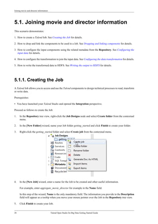 Joining movie and director information
28 Talend Open Studio for Big Data Getting Started Guide
5.1. Joining movie and director information
This scenario demonstrates:
1. How to create a Talend Job. See Creating the Job for details.
2. How to drop and link the components to be used in a Job. See Dropping and linking components for details.
3. How to configure the input components using the related metadata from the Repository. See Configuring the
input data for details.
4. How to configure the transformation to join the input data. See Configuring the data transformation for details.
5. How to write the transformed data to HDFS. See Writing the output to HDFS for details.
5.1.1. Creating the Job
A Talend Job allows you to access and use the Talend components to design technical processes to read, transform
or write data.
Prerequisites:
• You have launched your Talend Studio and opened the Integration perspective.
Proceed as follows to create the Job:
1. In the Repository tree view, right-click the Job Designs node and select Create folder from the contextual
menu.
2. In the [New Folder] wizard, name your Job folder getting_started and click Finish to create your folder.
3. Right-click the getting_started folder and select Create job from the contextual menu.
4. In the [New Job] wizard, enter a name for the Job to be created and other useful information.
For example, enter aggregate_movie_director for example in the Name field.
In this step of the wizard, Name is the only mandatory field. The information you provide in the Description
field will appear as a tooltip when you move your mouse pointer over the Job in the Repository tree view.
5. Click Finish to create your Job.
 