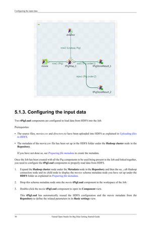 Configuring the input data
30 Talend Open Studio for Big Data Getting Started Guide
5.1.3. Configuring the input data
Two tPigLoad components are configured to load data from HDFS into the Job.
Prerequisites:
• The source files, movies.csv and directors.txt have been uploaded into HDFS as explained in Uploading files
to HDFS.
• The metadata of the movie.csv file has been set up in the HDFS folder under the Hadoop cluster node in the
Repository.
If you have not done so, see Preparing file metadata to create the metadata.
Once the Job has been created with all the Pig components to be used being present in the Job and linked together,
you need to configure the tPigLoad components to properly read data from HDFS.
1. Expand the Hadoop cluster node under the Metadata node in the Repository and then the my_cdh Hadoop
connection node and its child node to display the movies schema metadata node you have set up under the
HDFS folder as explained in Preparing file metadata.
2. Drop this schema metadata node onto the movie tPigLoad component in the workspace of the Job.
3. Double-click the movie tPigLoad component to open its Component view.
This tPigLoad has automatically reused the HDFS configuration and the movie metadata from the
Repository to define the related parameters in its Basic settings view.
 