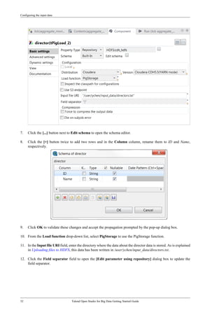 Configuring the input data
32 Talend Open Studio for Big Data Getting Started Guide
7. Click the [...] button next to Edit schema to open the schema editor.
8. Click the [+] button twice to add two rows and in the Column column, rename them to ID and Name,
respectively.
9. Click OK to validate these changes and accept the propagation prompted by the pop-up dialog box.
10. From the Load function drop-down list, select PigStorage to use the PigStorage function.
11. In the Input file URI field, enter the directory where the data about the director data is stored. As is explained
in Uploading files to HDFS, this data has been written in /user/ychen/input_data/directors.txt.
12. Click the Field separator field to open the [Edit parameter using repository] dialog box to update the
field separator.
 