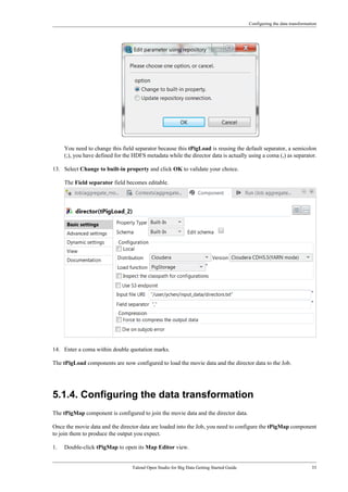 Configuring the data transformation
Talend Open Studio for Big Data Getting Started Guide 33
You need to change this field separator because this tPigLoad is reusing the default separator, a semicolon
(;), you have defined for the HDFS metadata while the director data is actually using a coma (,) as separator.
13. Select Change to built-in property and click OK to validate your choice.
The Field separator field becomes editable.
14. Enter a coma within double quotation marks.
The tPigLoad components are now configured to load the movie data and the director data to the Job.
5.1.4. Configuring the data transformation
The tPigMap component is configured to join the movie data and the director data.
Once the movie data and the director data are loaded into the Job, you need to configure the tPigMap component
to join them to produce the output you expect.
1. Double-click tPigMap to open its Map Editor view.
 
