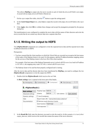 Writing the output to HDFS
Talend Open Studio for Big Data Getting Started Guide 35
This allows tPigMap to output only the movie records in each of which the directorID field is not empty.
A record with an empty directorID field is filtered out.
7.
On the reject output flow table, click the button to open the settings panel.
8. In the Catch Output Reject row, select true to output the records with empty directorID fields in the reject
flow.
9. Click Apply, then click OK to validate these changes and accept the propagation prompted by the pop-up
dialog box.
The transformation is now configured to complete the movie data with the names of their directors and write the
movie records that do not contain any director data into a separate data flow.
5.1.5. Writing the output to HDFS
Two tPigStoreResult components are configured to write the expected movie data and the rejected movie data
to different directories in HDFS.
Prerequisites:
• You have ensured that the client machine on which the Talend Jobs are executed can recognize the host names
of the nodes of the Hadoop cluster to be used. For this purpose, add the IP address/hostname mapping entries
for the services of that Hadoop cluster in the hosts file of the client machine.
For example, if the host name of the Hadoop Namenode server is talend-cdh550.weave.local and its IP address
is 192.168.x.x, the mapping entry reads 192.168.x.x talend-cdh550.weave.local.
• The Hadoop cluster to be used has been properly configured and is running.
After the movie data and the director data have been transformed by tPigMap, you need to configure the two
tPigStoreResult components to write the output into HDFS.
1. Double-click the tPigStoreResult which receives the out1 link.
Its Basic settings view is opened in the lower part of the Studio.
2. In the Result file field, enter the directory you need to write the result in. In this scenario, it is /user/ychen/
output_data/out, which receives the records that contain the names of the movie directors.
 