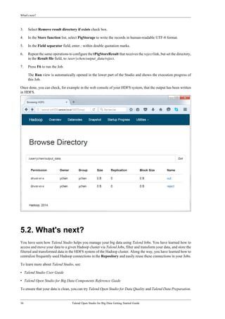 What's next?
36 Talend Open Studio for Big Data Getting Started Guide
3. Select Remove result directory if exists check box.
4. In the Store function list, select PigStorage to write the records in human-readable UTF-8 format.
5. In the Field separator field, enter ; within double quotation marks.
6. Repeat the same operations to configure the tPigStoreResult that receives the reject link, but set the directory,
in the Result file field, to /user/ychen/output_data/reject.
7. Press F6 to run the Job.
The Run view is automatically opened in the lower part of the Studio and shows the execution progress of
this Job.
Once done, you can check, for example in the web console of your HDFS system, that the output has been written
in HDFS.
5.2. What's next?
You have seen how Talend Studio helps you manage your big data using Talend Jobs. You have learned how to
access and move your data to a given Hadoop cluster via Talend Jobs, filter and transform your data, and store the
filtered and transformed data in the HDFS system of the Hadoop cluster. Along the way, you have learned how to
centralize frequently used Hadoop connections in the Repository and easily reuse these connections in your Jobs.
To learn more about Talend Studio, see:
• Talend Studio User Guide
• Talend Open Studio for Big Data Components Reference Guide
To ensure that your data is clean, you can try Talend Open Studio for Data Quality and Talend Data Preparation.
 