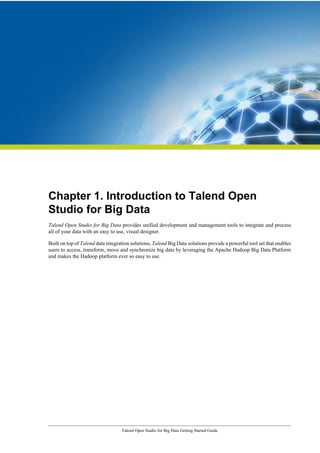 Talend Open Studio for Big Data Getting Started Guide
Chapter 1. Introduction to Talend Open
Studio for Big Data
Talend Open Studio for Big Data provides unified development and management tools to integrate and process
all of your data with an easy to use, visual designer.
Built on top of Talend data integration solutions, Talend Big Data solutions provide a powerful tool set that enables
users to access, transform, move and synchronize big data by leveraging the Apache Hadoop Big Data Platform
and makes the Hadoop platform ever so easy to use.
 