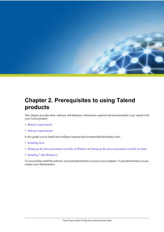 Talend Open Studio for Big Data Getting Started Guide
Chapter 2. Prerequisites to using Talend
products
This chapter provides basic software and hardware information required and recommended to get started with
your Talend product:
• Memory requirements.
• Software requirements.
It also guides you to install and configure required and recommended third-party tools:
• Installing Java.
• Setting up the Java environment variable on Windows or Setting up the Java environment variable on Linux.
• Installing 7-Zip (Windows).
To successfully install the software, you need administrative access to your computer. To get administrative access,
contact your Administrator.
 