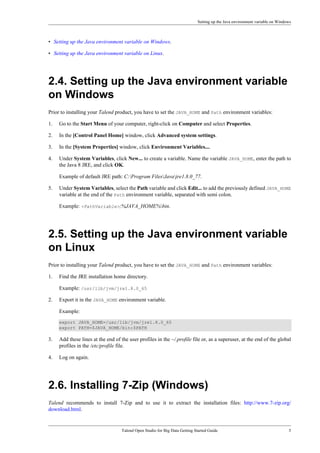 Setting up the Java environment variable on Windows
Talend Open Studio for Big Data Getting Started Guide 5
• Setting up the Java environment variable on Windows.
• Setting up the Java environment variable on Linux.
2.4. Setting up the Java environment variable
on Windows
Prior to installing your Talend product, you have to set the JAVA_HOME and Path environment variables:
1. Go to the Start Menu of your computer, right-click on Computer and select Properties.
2. In the [Control Panel Home] window, click Advanced system settings.
3. In the [System Properties] window, click Environment Variables....
4. Under System Variables, click New... to create a variable. Name the variable JAVA_HOME, enter the path to
the Java 8 JRE, and click OK.
Example of default JRE path: C:Program FilesJavajre1.8.0_77.
5. Under System Variables, select the Path variable and click Edit... to add the previously defined JAVA_HOME
variable at the end of the Path environment variable, separated with semi colon.
Example: <PathVariable>;%JAVA_HOME%bin.
2.5. Setting up the Java environment variable
on Linux
Prior to installing your Talend product, you have to set the JAVA_HOME and Path environment variables:
1. Find the JRE installation home directory.
Example: /usr/lib/jvm/jre1.8.0_65
2. Export it in the JAVA_HOME environment variable.
Example:
export JAVA_HOME=/usr/lib/jvm/jre1.8.0_65
export PATH=$JAVA_HOME/bin:$PATH
3. Add these lines at the end of the user profiles in the ~/.profile file or, as a superuser, at the end of the global
profiles in the /etc/profile file.
4. Log on again.
2.6. Installing 7-Zip (Windows)
Talend recommends to install 7-Zip and to use it to extract the installation files: http://www.7-zip.org/
download.html.
 