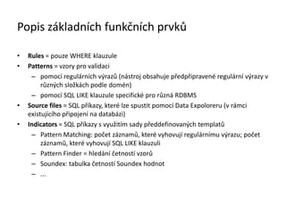 Popis základních funkčních prvků
• Rules = pouze WHERE klauzule
• Patterns = vzory pro validaci
– pomocí regulárních výrazů (nástroj obsahuje předpřipravené regulární výrazy v
různých složkách podle domén)
– pomocí SQL LIKE klauzule specifické pro různá RDBMS
• Source files = SQL příkazy, které lze spustit pomocí Data Expoloreru (v rámci
existujícího připojení na 岹ٲá)
• Indicators = SQL příkazy s využitím sady předdefinovaných templatů
– Pattern Matching: počet záznamů, které vyhovují regulárnímu výrazu; počet
záznamů, které vyhovují SQL LIKE klauzuli
– Pattern Finder = hledání četností vzorů
– Soundex: tabulka četností Soundex hodnot
– ...
 