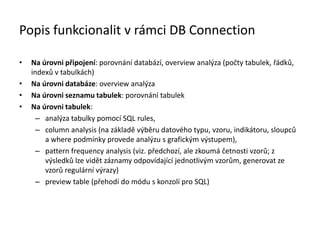 Popis funkcionalit v rámci DB Connection
• Na úrovni připojení: porovnání databází, overview analýza (počty tabulek, řádků,
indexů v tabulkách)
• Na úrovni databáze: overview analýza
• Na úrovni seznamu tabulek: porovnání tabulek
• Na úrovni tabulek:
– analýza tabulky pomocí SQL rules,
– column analysis (na základě výběru datového typu, vzoru, indikátoru, sloupců
a where podmínky provede analýzu s grafickým výstupem),
– pattern frequency analysis (viz. předchozí, ale zkoumá četnosti vzorů; z
výsledků lze vidět záznamy odpovídající jednotlivým vzorům, generovat ze
vzorů regulární výrazy)
– preview table (přehodí do módu s konzolí pro SQL)
 
