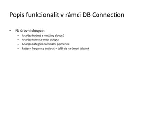 Popis funkcionalit v rámci DB Connection
• Na úrovni sloupce:
– Analýza hodnot z množiny sloupců
– Analýza korelace mezi sloupci
– Analýza kategorií nominální proměnné
– Pattern frequency analysis + další viz na úrovni tabulek
 