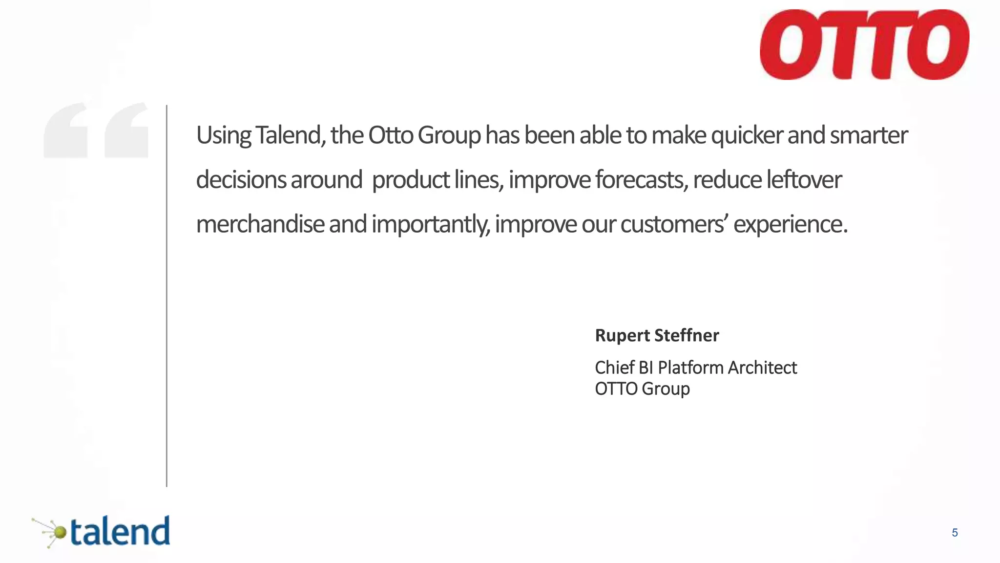 5
UsingTalend,theOttoGrouphasbeenabletomakequickerandsmarter
decisionsaround productlines,improveforecasts,reduceleftover
merchandiseandimportantly,improveourcustomers’experience.
Rupert Steffner
Chief BI Platform Architect
OTTO Group
 