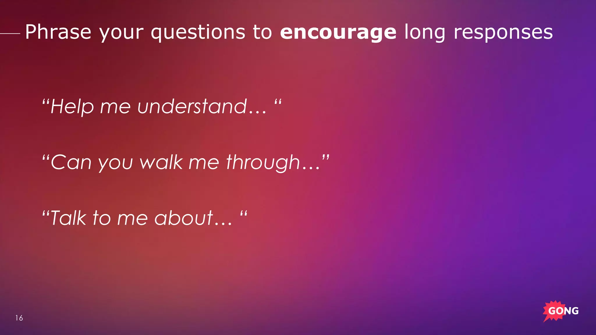 16
“Help me understand… “
“Can you walk me through…”
“Talk to me about… “
Phrase your questions to encourage long responses
 