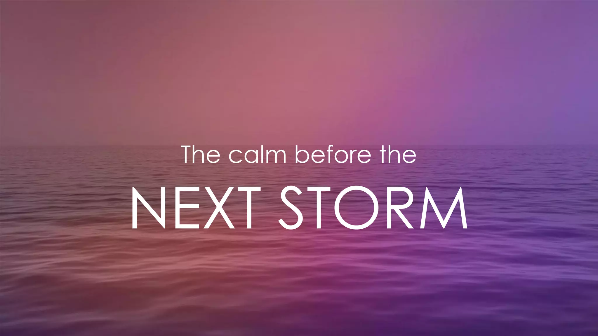 The calm before the
NEXT STORM
 