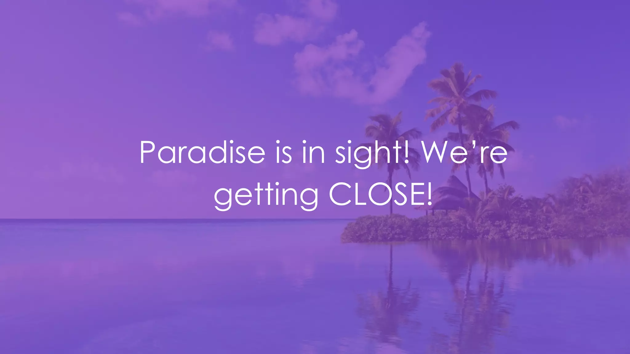 Paradise is in sight! We’re
getting CLOSE!
 