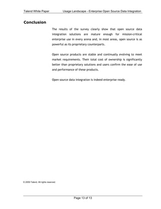 Talend White Paper                     Usage Landscape - Enterprise Open Source Data Integration


Conclusion
                               The results of the survey clearly show that open source data
                               integration   solutions   are   mature   enough   for   mission-critical
                               enterprise use in every arena and, in most areas, open source is as
                               powerful as its proprietary counterparts.


                               Open source products are stable and continually evolving to meet
                               market requirements. Their total cost of ownership is significantly
                               better than proprietary solutions and users confirm the ease of use
                               and performance of these products.


                               Open source data integration is indeed enterprise ready.
                                
                                




© 2009 Talend. All rights reserved.




                                                Page 13 of 13
 