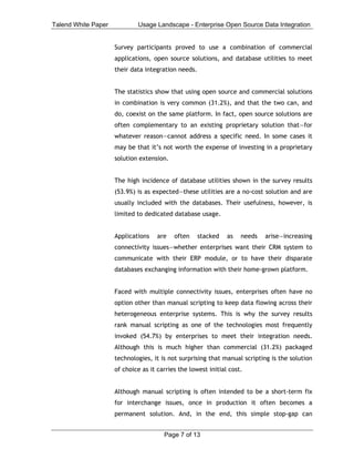 Talend White Paper           Usage Landscape - Enterprise Open Source Data Integration


                     Survey participants proved to use a combination of commercial
                     applications, open source solutions, and database utilities to meet
                     their data integration needs.


                     The statistics show that using open source and commercial solutions
                     in combination is very common (31.2%), and that the two can, and
                     do, coexist on the same platform. In fact, open source solutions are
                     often complementary to an existing proprietary solution that—for
                     whatever reason—cannot address a specific need. In some cases it
                     may be that it’s not worth the expense of investing in a proprietary
                     solution extension.


                     The high incidence of database utilities shown in the survey results
                     (53.9%) is as expected—these utilities are a no-cost solution and are
                     usually included with the databases. Their usefulness, however, is
                     limited to dedicated database usage.


                     Applications    are   often     stacked   as   needs   arise—increasing
                     connectivity issues—whether enterprises want their CRM system to
                     communicate with their ERP module, or to have their disparate
                     databases exchanging information with their home-grown platform.


                     Faced with multiple connectivity issues, enterprises often have no
                     option other than manual scripting to keep data flowing across their
                     heterogeneous enterprise systems. This is why the survey results
                     rank manual scripting as one of the technologies most frequently
                     invoked (54.7%) by enterprises to meet their integration needs.
                     Although this is much higher than commercial (31.2%) packaged
                     technologies, it is not surprising that manual scripting is the solution
                     of choice as it carries the lowest initial cost.


                     Although manual scripting is often intended to be a short-term fix
                     for interchange issues, once in production it often becomes a
                     permanent solution. And, in the end, this simple stop-gap can


                                       Page 7 of 13
 