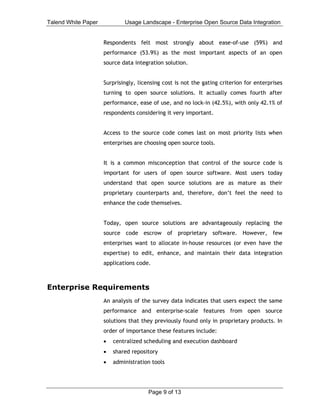 Talend White Paper           Usage Landscape - Enterprise Open Source Data Integration


                     Respondents felt most strongly about ease-of-use (59%) and
                     performance (53.9%) as the most important aspects of an open
                     source data integration solution.


                     Surprisingly, licensing cost is not the gating criterion for enterprises
                     turning to open source solutions. It actually comes fourth after
                     performance, ease of use, and no lock-in (42.5%), with only 42.1% of
                     respondents considering it very important.


                     Access to the source code comes last on most priority lists when
                     enterprises are choosing open source tools.


                     It is a common misconception that control of the source code is
                     important for users of open source software. Most users today
                     understand that open source solutions are as mature as their
                     proprietary counterparts and, therefore, don’t feel the need to
                     enhance the code themselves.


                     Today, open source solutions are advantageously replacing the
                     source code escrow of proprietary software. However, few
                     enterprises want to allocate in-house resources (or even have the
                     expertise) to edit, enhance, and maintain their data integration
                     applications code.



Enterprise Requirements
                     An analysis of the survey data indicates that users expect the same
                     performance and enterprise-scale features from open source
                     solutions that they previously found only in proprietary products. In
                     order of importance these features include:
                     •   centralized scheduling and execution dashboard
                     •   shared repository
                     •   administration tools




                                       Page 9 of 13
 