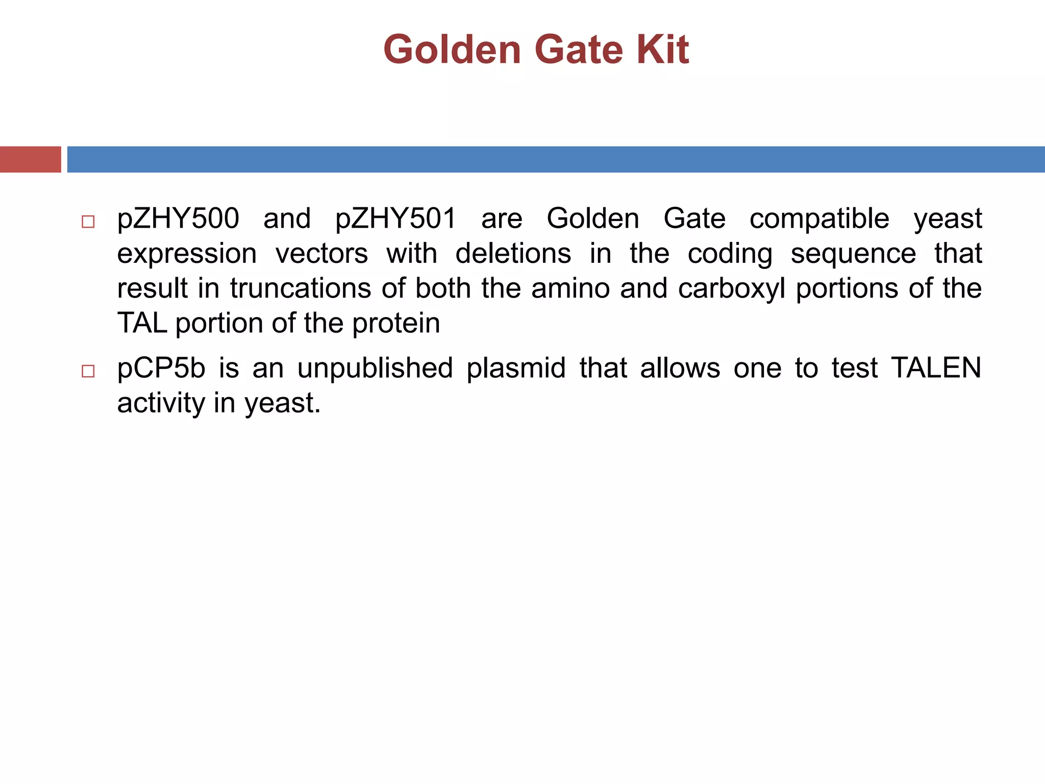 Golden Gate Kit
 pZHY500 and pZHY501 are Golden Gate compatible yeast
expression vectors with deletions in the coding sequence that
result in truncations of both the amino and carboxyl portions of the
TAL portion of the protein
 pCP5b is an unpublished plasmid that allows one to test TALEN
activity in yeast.
 