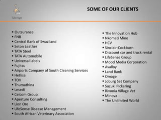 SOME OF OUR CLIENTS



 Outsurance                                      The Innovation Hub
 FNB                                             Nkomati Mine
 Central Bank of Swaziland                       HCV
 Seton Leather                                   Sinclair-Cockburn
 TATA Steel                                      Discount car and truck rental
 TATA Automobile                                 LifeSense Group
 Universal labels                                Mood Media Corporation
 Fujitsu                                         Avalloy
 Airports Company of South Cleaning Services     Land Bank
 Hetlisa                                         Omage
 TOV                                             Joburg Set Company
 Thumathina                                      Suzuki Pickering
 Lesedi                                          Rivonia Village Vet
 Celcom Group                                    Minova
 Aperture Consulting                             The Unlimited World
 Lion Ore
 LifeSense Disease Management
 South African Veterinary Association
 