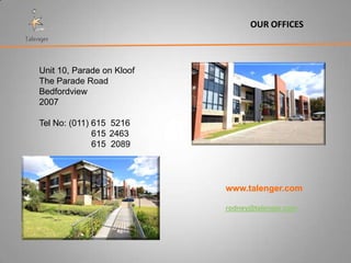 OUR OFFICES



Unit 10, Parade on Kloof
The Parade Road
Bedfordview
2007

Tel No: (011) 615 5216
              615 2463
              615 2089




                           www.talenger.com

                           rodney@talenger.com
 