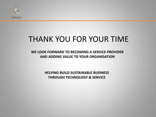 THANK YOU FOR YOUR TIME
WE LOOK FORWARD TO BECOMING A SERVICE PROVIDER
    AND ADDING VALUE TO YOUR ORGANISATION



      HELPING BUILD SUSTAINABLE BUSINESS
        THROUGH TECHNOLOGY & SERVICE
 