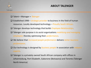 ABOUT TALENGER


 Talent + Manager = Talenger
 Established 1998 – strategic provider to business in the field of human
   resources. Locally developed technology – Proudly South African.
 Talenger develops technology that builds Employee Relationships.
 Talenger sole purpose is to assist organisations mobilising and managing
   employees thereby optimising their performance.
 We believe that increased people performance delivers better business
   performance.
 Our technology is designed by business people in association with industry
   experts.
 Talenger is a privately owned South African company with offices in
   Johannesburg, Port Elizabeth, Gaborone (Botswana) and Toronto (Talenger
   North America)
 