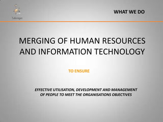 WHAT WE DO




MERGING OF HUMAN RESOURCES
AND INFORMATION TECHNOLOGY
                   TO ENSURE



   EFFECTIVE UTILISATION, DEVELOPMENT AND MANAGEMENT
      OF PEOPLE TO MEET THE ORGANISATIONS OBJECTIVES
 