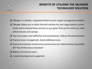 BENEFITS OF UTILISING THE TALENGER
                                             TECHNOLOGY SOLUTION


 Talenger is a flexible, integrated holistic human capital management solution.
 Talenger allows you to select the best solution for your organisations current
   needs and to expand these services as you grow. Only pay for what you need
   which ensures cost savings.
 Too much paper and ineffective manual processes. Reduce HR administration.
 Improve leave management. Avoid additional costs.
 Improved employee and business performance by implementing measurable
   KPI “Key Performance Indicators”
 Reduce recruitment costs .
 Locally developed and supported.
 
