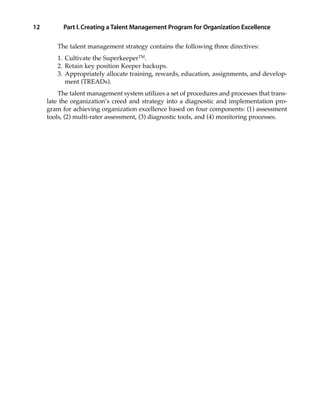 The talent management strategy contains the following three directives:
1. Cultivate the SuperkeeperTM
.
2. Retain key position Keeper backups.
3. Appropriately allocate training, rewards, education, assignments, and develop-
ment (TREADs).
The talent management system utilizes a set of procedures and processes that trans-
late the organization’s creed and strategy into a diagnostic and implementation pro-
gram for achieving organization excellence based on four components: (1) assessment
tools, (2) multi-rater assessment, (3) diagnostic tools, and (4) monitoring processes.
Part I.Creating a Talent Management Program for Organization Excellence12
01_Berger 10/13/10 3:59 PM Page 12
 