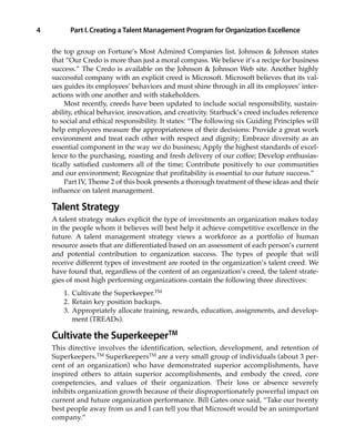 the top group on Fortune’s Most Admired Companies list. Johnson & Johnson states
that “Our Credo is more than just a moral compass. We believe it’s a recipe for business
success.” The Credo is available on the Johnson & Johnson Web site. Another highly
successful company with an explicit creed is Microsoft. Microsoft believes that its val-
ues guides its employees’ behaviors and must shine through in all its employees’ inter-
actions with one another and with stakeholders.
Most recently, creeds have been updated to include social responsibility, sustain-
ability, ethical behavior, innovation, and creativity. Starbuck’s creed includes reference
to social and ethical responsibility. It states: “The following six Guiding Principles will
help employees measure the appropriateness of their decisions: Provide a great work
environment and treat each other with respect and dignity; Embrace diversity as an
essential component in the way we do business; Apply the highest standards of excel-
lence to the purchasing, roasting and fresh delivery of our coffee; Develop enthusias-
tically satisfied customers all of the time; Contribute positively to our communities
and our environment; Recognize that profitability is essential to our future success.”
Part IV, Theme 2 of this book presents a thorough treatment of these ideas and their
influence on talent management.
Talent Strategy
A talent strategy makes explicit the type of investments an organization makes today
in the people whom it believes will best help it achieve competitive excellence in the
future. A talent management strategy views a workforce as a portfolio of human
resource assets that are differentiated based on an assessment of each person’s current
and potential contribution to organization success. The types of people that will
receive different types of investment are rooted in the organization’s talent creed. We
have found that, regardless of the content of an organization’s creed, the talent strate-
gies of most high performing organizations contain the following three directives:
1. Cultivate the Superkeeper.TM
2. Retain key position backups.
3. Appropriately allocate training, rewards, education, assignments, and develop-
ment (TREADs).
Cultivate the SuperkeeperTM
This directive involves the identification, selection, development, and retention of
Superkeepers.TM
SuperkeepersTM
are a very small group of individuals (about 3 per-
cent of an organization) who have demonstrated superior accomplishments, have
inspired others to attain superior accomplishments, and embody the creed, core
competencies, and values of their organization. Their loss or absence severely
inhibits organization growth because of their disproportionately powerful impact on
current and future organization performance. Bill Gates once said, “Take our twenty
best people away from us and I can tell you that Microsoft would be an unimportant
company.”
Part I.Creating a Talent Management Program for Organization Excellence4
01_Berger 10/13/10 3:59 PM Page 4
 