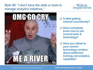 Myth #2: “I don’t have the skills or tools to
manage analytics initiatives.”
 Is data getting
entered consistently?
 Does everybody
know how to use
current tools &
technology?
 Have you talked to
your current
technology vendors
about additional
training and analytics
capability?
 