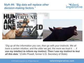 Myth #4: “Big data will replace other
decision-making factors.”
“Dig up all the information you can, then go with your instincts. We all
have a certain intuition, and the older we get, the more we trust it. … I
use my intellect to inform my instinct. Then I use my instinct to test
all this data.” (Collin Powell, former U.S. Secretary of State)
 