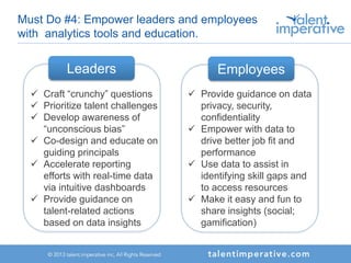 Must Do #4: Empower leaders and employees
with analytics tools and education.
Leaders
 Craft “crunchy” questions
 Prioritize talent challenges
 Develop awareness of
“unconscious bias”
 Co-design and educate on
guiding principals
 Accelerate reporting
efforts with real-time data
via intuitive dashboards
 Provide guidance on
talent-related actions
based on data insights
Employees
 Provide guidance on data
privacy, security,
confidentiality
 Empower with data to
drive better job fit and
performance
 Use data to assist in
identifying skill gaps and
to access resources
 Make it easy and fun to
share insights (social;
gamification)
 