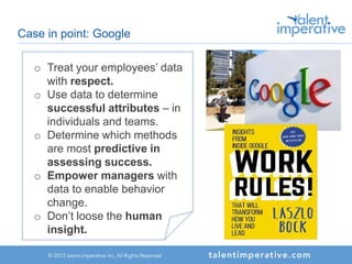 Case in point: Google
o Treat your employees’ data
with respect.
o Use data to determine
successful attributes – in
individuals and teams.
o Determine which methods
are most predictive in
assessing success.
o Empower managers with
data to enable behavior
change.
o Don’t loose the human
insight.
 