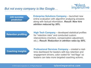 But not every company is like Google…
Job success
prediction
Enterprise Solutions Company – launched new
online evaluation with algorithm analyzing answers
along with factual information. Result: New hire
attrition reduced by 20%.
Retention profiling
High Tech Company – developed statistical profiles
for “retention risks” and conducted custom
interventions (mentors, compensation adjustment,
etc.). Result: Reduction in attrition rates by 50%.
Coaching insights
Professional Services Company – created a real-
time dashboard for leaders with key retention and
engagement drivers; color coded for “red flags” so
leaders can take more targeted coaching actions.
 