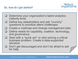 So, how do I get started?
 Determine your organization’s talent analytics
maturity level.
 Define key stakeholders and ask “crunchy”
questions to prioritize talent challenges.
 Create a roadmap and change management plan.
 Define needs for capability, coalition, technology,
and governance.
 Start with a “quick win” or pilot solving a critical
business problem. Create a data-supported
storyline.
 Don’t get discouraged and don’t be afraid to ask
for help.
 