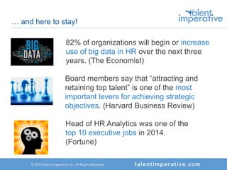 … and here to stay!
Board members say that “attracting and
retaining top talent” is one of the most
important levers for achieving strategic
objectives. (Harvard Business Review)
82% of organizations will begin or increase
use of big data in HR over the next three
years. (The Economist)
Head of HR Analytics was one of the
top 10 executive jobs in 2014.
(Fortune)
 