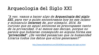 Arqueología del Siglo XXI
“A ver, vamos a hacer algo de Arqueología del siglo
XXI, para ver a quién encontramos hoy en ese lejano
y minúsculo Internet de, por ejemplo, 2014. Es
curioso que en aquel entonces se preocupasen tanto
de la privacidad. O al menos eso decían, porque no
parece que hubieran conseguido en alguna forma esa
"privacidad". ¿De verdad pensarían que la humanidad
tiraría todos los datos que ellos generasen?”
http://www.elladodelmal.com/2014/06/arqueologia-del-siglo-xxi.html
 