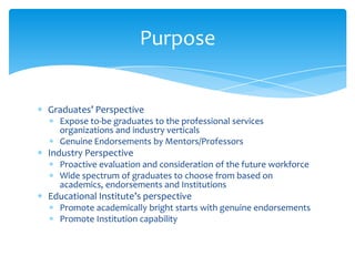 Graduates’ Perspective
Expose to-be graduates to the professional services
organizations and industry verticals
Genuine Endorsements by Mentors/Professors
Industry Perspective
Proactive evaluation and consideration of the future workforce
Wide spectrum of graduates to choose from based on
academics, endorsements and Institutions
Educational Institute’s perspective
Promote academically bright starts with genuine endorsements
Promote Institution capability
Purpose
 