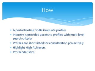 A portal hosting To-Be Graduate profiles
Industry is provided access to profiles with multi-level
search criteria
Profiles are short-listed for consideration pro-actively
Highlight High Achievers
Profile Statistics
How
 