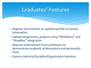 Register and maintain an updated profile of contact
information
Upload assignments, projects using “SlideShare” and
“DropBox” integration
Request endorsement from professors to
demonstrate academic achievements and personality
traits
Express Industry/Discipline/Organization interests
Graduates’-Features
 
