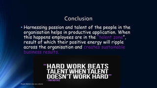 Conclusion
• Harnessing passion and talent of the people in the
organisation helps in productive application. When
this happens employees are in the “talent zone”,
result of which their positive energy will ripple
across the organisation and creates sustainable
business results.

People Matters July 2012 volume

 