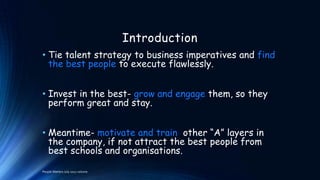Introduction
• Tie talent strategy to business imperatives and find
the best people to execute flawlessly.
• Invest in the best- grow and engage them, so they
perform great and stay.
• Meantime- motivate and train other “A” layers in
the company, if not attract the best people from
best schools and organisations.
People Matters July 2012 volume

 