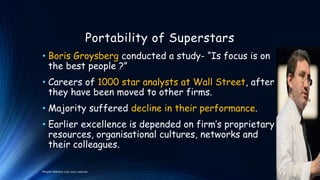 Portability of Superstars
• Boris Groysberg conducted a study- “Is focus is on
the best people ?”
• Careers of 1000 star analysts at Wall Street, after
they have been moved to other firms.

• Majority suffered decline in their performance.
• Earlier excellence is depended on firm’s proprietary
resources, organisational cultures, networks and
their colleagues.
People Matters July 2012 volume

 