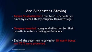 Are Superstars Staying
• Indian Students(star) from best B-Schools are
hired by a consultancy company 18 months ago.
• Company invested money and attention for their
growth, in return sterling performance.
• End of the year they received an 18 month bonus
and 75 % were promoted.
People Matters July 2012 volume

 